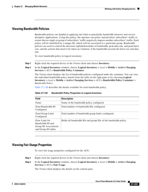 Page 935  
27-201
Cisco Prime Network 4.3.2 User Guide
EDCS-1524415
Chapter 27      Managing Mobile Networks
  Working with Active Charging Service
Viewing Bandwidth Policies
Bandwidth policies are helpful in applying rate limit to potentially bandwidth intensive and service 
disruptive applications. Using this policy, the operator can police and prioritize subscribers’ traffic to 
ensure that no single or group of subscribers’ traffic negatively impacts another subscribers’ traffic. Each 
policy will be...