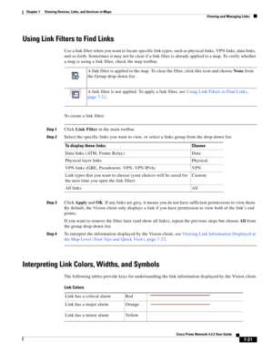 Page 95  
7-21
Cisco Prime Network 4.3.2 User Guide
Chapter 7      Viewing Devices, Links, and Services in Maps
  Viewing and Managing Links
Using Link Filters to Find Links
Use a link filter when you want to locate specific link types, such as physical links, VPN links, data links, 
and so forth. Sometimes it may not be clear if a link filter is already applied to a map. To verify whether 
a map is using a link filter, check the map toolbar. 
To create a link filter:
Step 1Click Link Filter in the main...