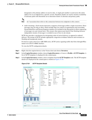 Page 965  
27-231
Cisco Prime Network 4.3.2 User Guide
EDCS-1524415
Chapter 27      Managing Mobile Networks
  Viewing the Stream Control Transmission Protocol
designated as the primary address to receive data. A single port number is used across the entire 
address list at an endpoint for a specific session. Heartbeat chunks are used to monitor availability 
of alternate paths with thresholds set to determine failure of alternate and primary paths.
NoteAn “association here refers to the connection between two...