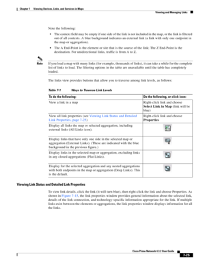 Page 99  
7-25
Cisco Prime Network 4.3.2 User Guide
Chapter 7      Viewing Devices, Links, and Services in Maps
  Viewing and Managing Links
Note the following:
The context field may be empty if one side of the link is not included in the map, or the link is filtered 
out of all contexts. A blue background indicates an external link (a link with only one endpoint in 
the map or aggregation).
The A End-Point is the element or site that is the source of the link; The Z End-Point is the 
destination. For...