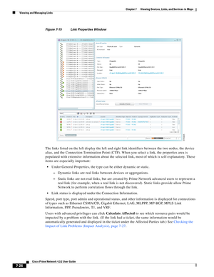 Page 100  
7-26
Cisco Prime Network 4.3.2 User Guide
Chapter 7      Viewing Devices, Links, and Services in Maps
  Viewing and Managing Links
Figure 7-15 Link Properties Window
The links listed on the left display the left and right link identifiers between the two nodes, the device 
alias, and the Connection Termination Point (CTP). When you select a link, the properties area is 
populated with extensive information about the selected link, most of which is self-explanatory. These 
items are especially...