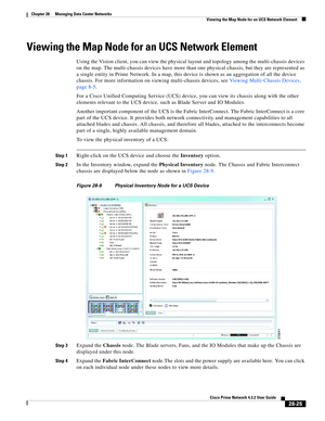 Page 993 
28-25
Cisco Prime Network 4.3.2 User Guide
Chapter 28      Managing Data Center Networks
  Viewing the Map Node for an UCS Network Element
Viewing the Map Node for an UCS Network Element
Using the Vision client, you can view the physical layout and topology among the multi-chassis devices 
on the map. The multi-chassis devices have more than one physical chassis, but they are represented as 
a single entity in Prime Network. In a map, this device is shown as an aggregation of all the device 
chassis....