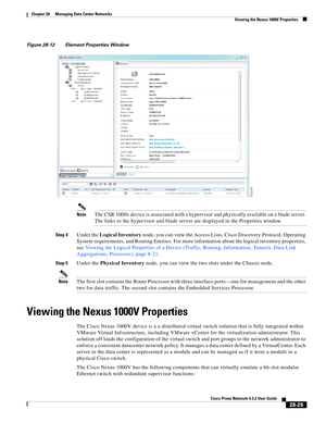 Page 997 
28-29
Cisco Prime Network 4.3.2 User Guide
Chapter 28      Managing Data Center Networks
  Viewing the Nexus 1000V Properties
Figure 28-12 Element Properties Window
NoteThe CSR 1000v device is associated with a hypervisor and physically available on a blade server. 
The links to the hypervisor and blade server are displayed in the Properties window.
Step 4Under the Logical Inventory node, you can view the Access Lists, Cisco Discovery Protocol, Operating 
System requirements, and Routing Entities. For...