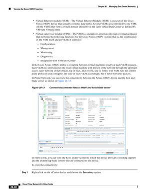 Page 998 
28-30
Cisco Prime Network 4.3.2 User Guide
Chapter 28      Managing Data Center Networks
  Viewing the Nexus 1000V Properties
Virtual Ethernet module (VEM)—The Virtual Ethernet Module (VEM) is one part of the Cisco 
Nexus 1000V device that actually switches data traffic. Several VEMs are controlled by one VSM. 
All the VEMs that form a switch domain should be in the same virtual Data Center as defined by 
VMware VirtualCenter.
Virtual supervisor module (VSM)—The VSM is a standalone, external, physical...