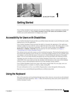 Page 11CH A P T E R
 
1-1
Cisco Unified Attendant Console User Guide
OL-27294-01
1
Getting Started
Cisco Unified Attendant Console must have the relevant telephony software and hardware installed and 
configured. For details see, Cisco Unified Attendant Console Web Admin and Installation Guide. 
Contact your system administrator to configure your system.
Accessibility for Users with Disabilities
Cisco Unified Attendant Console provides accessibility features that make it easier for blind and visually 
impaired...