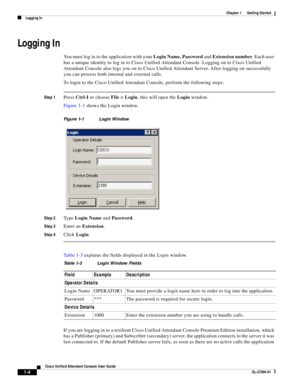 Page 14 
1-4
Cisco Unified Attendant Console User Guide
OL-27294-01
Chapter 1      Getting Started
Logging In
Logging In
You must log in to the application with your Login Name, Password and Extension number. Each user 
has a unique identity to log in to Cisco Unified Attendant Console. Logging on to Cisco Unified 
Attendant Console also logs you on to Cisco Unified Attendant Server. After logging on successfully 
you can process both internal and external calls.
To login to the Cisco Unified Attendant Console,...