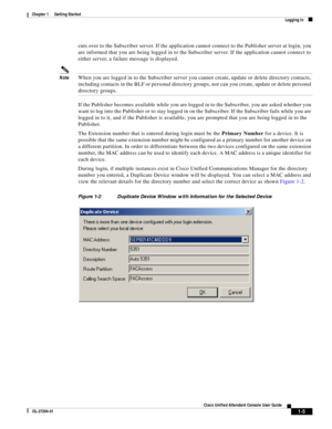 Page 15 
1-5
Cisco Unified Attendant Console User Guide
OL-27294-01
Chapter 1      Getting Started
Logging In
cuts over to the Subscriber server. If the application cannot connect to the Publisher server at login, you 
are informed that you are being logged in to the Subscriber server. If the application cannot connect to 
either server, a failure message is displayed. 
NoteWhen you are logged in to the Subscriber server you cannot create, update or delete directory contacts, 
including contacts in the BLF or...