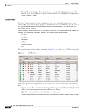 Page 20 
1-10
Cisco Unified Attendant Console User Guide
OL-27294-01
Chapter 1      Getting Started
Interface
Personal Directory Groups - These directories can be modified to display a portion of the Full 
Directory. These directory groups are specific to the credentials used to the login used with the Cisco 
Unified Attendant Console. 
Full Directory
The Cisco Unified Attendant Console has a directory area where contact information can be easily 
retrieved. The initial directory that is displayed is titled...