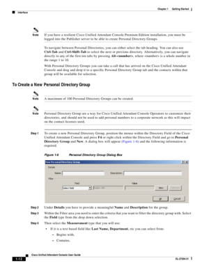 Page 22 
1-12
Cisco Unified Attendant Console User Guide
OL-27294-01
Chapter 1      Getting Started
Interface
NoteIf you have a resilient Cisco Unified Attendant Console Premium Edition installation, you must be 
logged into the Publisher server to be able to create Personal Directory Groups. 
To navigate between Personal Directories, you can either select the tab heading. You can also use 
Ctrl-Tab and Ctrl-Shift-Tab to select the next or previous directory. Alternatively, you can navigate 
directly to any of...