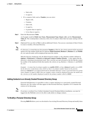 Page 23 
1-13
Cisco Unified Attendant Console User Guide
OL-27294-01
Chapter 1      Getting Started
Interface
–Ends with, 
–Is equal to.
If is a numeric field, such as Number you can select:
–Begins with,
–Contains,
–Ends with,
–Is equal to,
–Is greater than or equal to,
–Is less than or equal to.
Step 5Enter the Measurement Va l u e.
An Example would be Field: Last Name, Measurement Type: Begins with, and the Measurement 
Va l u e :  K. This would produce a directory with a list of contacts where their last...