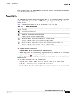 Page 27 
1-17
Cisco Unified Attendant Console User Guide
OL-27294-01
Chapter 1      Getting Started
Interface
Right-clicking on a call in the Active Calls area and choosing an option from the context menu can also 
access the above-mentioned options.
Parked Calls 
The Parked Calls field displays a list of call park devices. If you are not using call parking, you can hide 
the Parked Calls field by clicking View > Call Park (this option toggles the display). By default you 
view all devices. 
Ta b l e 1 - 1 3...