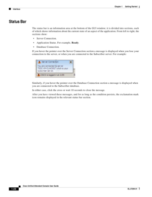 Page 30 
1-20
Cisco Unified Attendant Console User Guide
OL-27294-01
Chapter 1      Getting Started
Interface
Status Bar 
The status bar is an information area at the bottom of the GUI window; it is divided into sections, each 
of which shows information about the current state of an aspect of the application. From left to right, the 
sections show: 
Server Connection. 
Application Status. For example, Ready.
Database Connection.
If you hover the pointer over the Server Connection section a message is displayed...