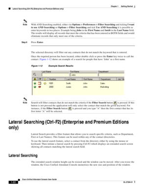 Page 32 
1-22
Cisco Unified Attendant Console User Guide
OL-27294-01
Chapter 1      Getting Started
Lateral Searching (Ctrl-F2) (Enterprise and Premium Editions only)
NoteWith AND Searching enabled, either via Options > Preferences > Filter Searching and ticking I want 
to use AND Searching or Options > Filter Searching and tick Use AND Searching it is possible to 
enter keywords in two places. Example being John in the First Name and Smith in the Last Name field. 
The results will display all records that meet...