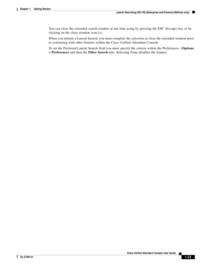 Page 33 
1-23
Cisco Unified Attendant Console User Guide
OL-27294-01
Chapter 1      Getting Started
Lateral Searching (Ctrl-F2) (Enterprise and Premium Editions only)
You can close the extended search window at any time using by pressing the ESC (Escape) key or by 
clicking on the close window icon (x).
When you initiate a Lateral Search, you must complete the selection or close the extended window prior 
to continuing with other features within the Cisco Unified Attendant Console.
To set the Preferred Lateral...