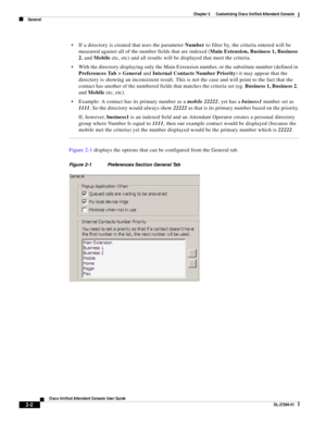 Page 36 
2-2
Cisco Unified Attendant Console User Guide
OL-27294-01
Chapter 2      Customizing Cisco Unified Attendant Console
General
If a directory is created that uses the parameter Number to filter by, the criteria entered will be 
measured against all of the number fields that are indexed (Main Extension, Business 1, Business 
2, and Mobile etc, etc) and all results will be displayed that meet the criteria.
With the directory displaying only the Main Extension number, or the substitute number (defined in...