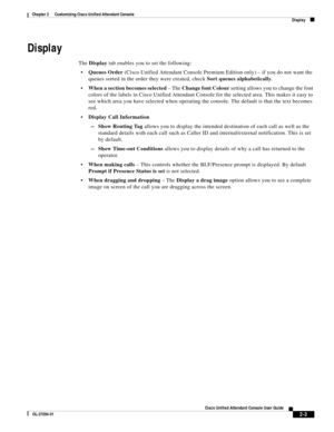 Page 37 
2-3
Cisco Unified Attendant Console User Guide
OL-27294-01
Chapter 2      Customizing Cisco Unified Attendant Console
Display
Display
The Display tab enables you to set the following: 
Queues Order (Cisco Unified Attendant Console Premium Edition only) – if you do not want the 
queues sorted in the order they were created, check Sort queues alphabetically. 
When a section becomes selected – The Change font Colour setting allows you to change the font 
colors of the labels in Cisco Unified Attendant...
