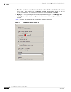 Page 38 
2-4
Cisco Unified Attendant Console User Guide
OL-27294-01
Chapter 2      Customizing Cisco Unified Attendant Console
Display
Font Size – Use this to change the size of the font in the Cisco Unified Attendant Console interface 
to help make it easier to use. Select from Default, Medium, Large or Extra Large. You can also 
set this parameter from the main application menu by choosing Options > Font Size. 
Resilience (Cisco Unified Attendant Console Premium Edition only) – Check Prompt when 
switching...