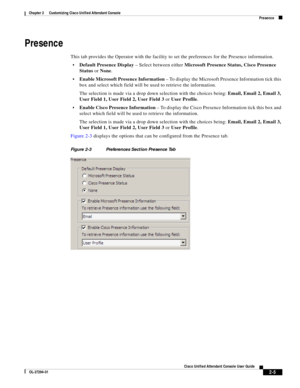 Page 39 
2-5
Cisco Unified Attendant Console User Guide
OL-27294-01
Chapter 2      Customizing Cisco Unified Attendant Console
Presence
Presence
This tab provides the Operator with the facility to set the preferences for the Presence information.
Default Presence Display – Select between either Microsoft Presence Status, Cisco Presence 
Status or None.
Enable Microsoft Presence Information – To display the Microsoft Presence Information tick this 
box and select which field will be used to retrieve the...