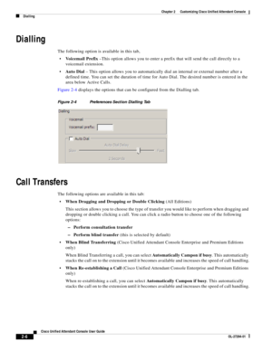 Page 40 
2-6
Cisco Unified Attendant Console User Guide
OL-27294-01
Chapter 2      Customizing Cisco Unified Attendant Console
Dialling
Dialling
The following option is available in this tab,
Voicemail Prefix –This option allows you to enter a prefix that will send the call directly to a 
voicemail extension.
Au t o  D i al – This option allows you to automatically dial an internal or external number after a 
defined time. You can set the duration of time for Auto Dial. The desired number is entered in the...