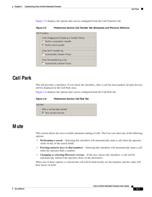 Page 41 
2-7
Cisco Unified Attendant Console User Guide
OL-27294-01
Chapter 2      Customizing Cisco Unified Attendant Console
Call Park
Figure 2-5 displays the options that can be configured from the Call Transfers tab. 
Figure 2-5 Preferences Section Call Transfer Tab (Enterprise and Premium Editions)
Call Park
This tab provides a checkbox. If you check the checkbox, after a call has been parked, all park devices 
will be displayed in the Call Park Area.
Figure 2-6 displays the options that can be configured...