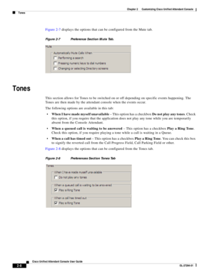 Page 42 
2-8
Cisco Unified Attendant Console User Guide
OL-27294-01
Chapter 2      Customizing Cisco Unified Attendant Console
Tones
Figure 2-7 displays the options that can be configured from the Mute tab. 
Figure 2-7 Preference Section Mute Tab.
Tones
This section allows for Tones to be switched on or off depending on specific events happening. The 
Tones are then made by the attendant console when the events occur.
The following options are available in this tab:
When I have made myself unavailable – This...