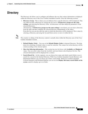 Page 43 
2-9
Cisco Unified Attendant Console User Guide
OL-27294-01
Chapter 2      Customizing Cisco Unified Attendant Console
Directory
Directory 
The Directory tab allows you to configure and influence the way that contact information is displayed 
within the Directory area of the Cisco Unified Attendant Console. It has the following sections:
Directory Group - This is where you can influence how a specific directory will be displayed. This 
can either be done collectively by ticking the box next to All...