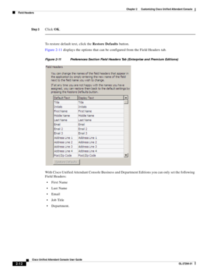 Page 46 
2-12
Cisco Unified Attendant Console User Guide
OL-27294-01
Chapter 2      Customizing Cisco Unified Attendant Console
Field Headers
Step 3Click OK.
To restore default text, click the Restore Defaults button.
Figure 2-11 displays the options that can be configured from the Field Headers tab. 
Figure 2-11 Preferences Section Field Headers Tab (Enterprise and Premium Editions) 
With Cisco Unified Attendant Console Business and Department Editions you can only set the following 
Field Headers:
First Name...