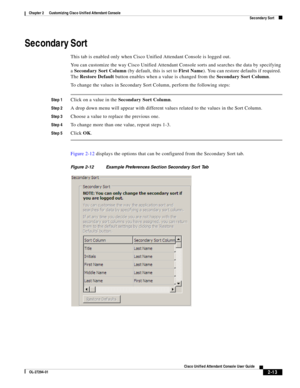 Page 47 
2-13
Cisco Unified Attendant Console User Guide
OL-27294-01
Chapter 2      Customizing Cisco Unified Attendant Console
Secondary Sort
Secondary Sort
This tab is enabled only when Cisco Unified Attendant Console is logged out. 
You can customize the way Cisco Unified Attendant Console sorts and searches the data by specifying 
a Secondary Sort Column (by default, this is set to First Name). You can restore defaults if required. 
The Restore Default button enables when a value is changed from the...