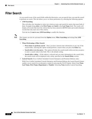 Page 48 
2-14
Cisco Unified Attendant Console User Guide
OL-27294-01
Chapter 2      Customizing Cisco Unified Attendant Console
Filter Search
Filter Search
As you search in any of the search fields within the directories, you can specify how you want the search 
to perform on screen. This tab allows you to set those preferences by selecting the following options: 
AND Searching 
This will allow the Attendant to select two criteria at once and search for entries that meet both of 
them. Example being John in the...