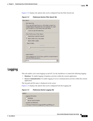 Page 49 
2-15
Cisco Unified Attendant Console User Guide
OL-27294-01
Chapter 2      Customizing Cisco Unified Attendant Console
Logging
Figure 2-13 displays the options that can be configured from the Filter Search tab. 
Figure 2-13 Preferences Section Filter Search Tab 
Logging
This tab enables you to turn logging on and off. Use the checkboxes to control the following logging:
Database: To enable logging of database activities within the console application.
Server Communication: To enable logging of server...