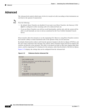 Page 50 
2-16
Cisco Unified Attendant Console User Guide
OL-27294-01
Chapter 2      Customizing Cisco Unified Attendant Console
Advanced
Advanced 
The Advanced tab controls which types of directly transferred calls (according to their destination) are 
sent back to the operator if unanswered. 
NoteNote the following: 
By default, Direct Transfers are disabled. If you want to use Direct Transfers, the Gateways CSS 
must be configured to allow incoming calls to be redirected back out. 
If you use Direct Transfers...