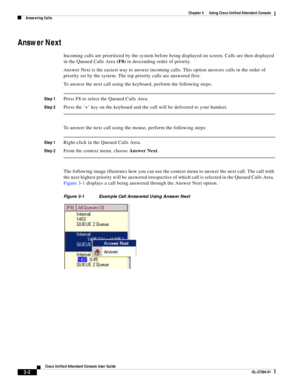 Page 52 
3-2
Cisco Unified Attendant Console User Guide
OL-27294-01
Chapter 3      Using Cisco Unified Attendant Console
Answering Calls
Answer Next
Incoming calls are prioritized by the system before being displayed on screen. Calls are then displayed 
in the Queued Calls Area (F8) in descending order of priority.
Answer Next is the easiest way to answer incoming calls. This option answers calls in the order of 
priority set by the system. The top priority calls are answered first. 
To answer the next call...