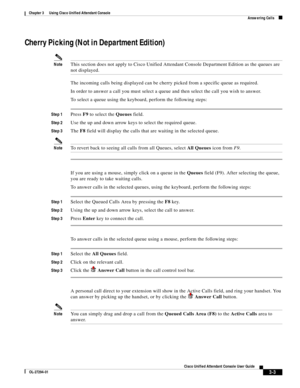 Page 53 
3-3
Cisco Unified Attendant Console User Guide
OL-27294-01
Chapter 3      Using Cisco Unified Attendant Console
Answering Calls
Cherry Picking (Not in Department Edition) 
NoteThis section does not apply to Cisco Unified Attendant Console Department Edition as the queues are 
not displayed.
The incoming calls being displayed can be cherry picked from a specific queue as required.
In order to answer a call you must select a queue and then select the call you wish to answer.
To select a queue using the...