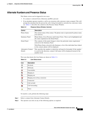 Page 55 
3-5
Cisco Unified Attendant Console User Guide
OL-27294-01
Chapter 3      Using Cisco Unified Attendant Console
Answering Calls
Alternate Numbers and Presence Status
This Status screen can be triggered in two ways: 
If a contact is selected from a Directory and F2 is pressed.
If an attendant operator transfers a call to an extension with a presence status assigned. This will 
prompt the attendant that the person the call is being forwarded to currently has a presence status 
set. Ta b l e 3 - 2...