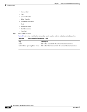 Page 56 
3-6
Cisco Unified Attendant Console User Guide
OL-27294-01
Chapter 3      Using Cisco Unified Attendant Console
Answering Calls
Answer Call
Call 
Consult Transfer 
Blind Transfer 
Transfer to Voicemail 
Hold 
Hold with Notes 
Start Conference 
Park Call 
Step 3Click Close to cancel. 
Ta b l e 3 - 4 shows the available keystrokes that can be used in order to make the desired transfers:
Table 3-4 Keystrokes for Transferring a Call
Key Description
Enter The call is consulted to the selected alternative...