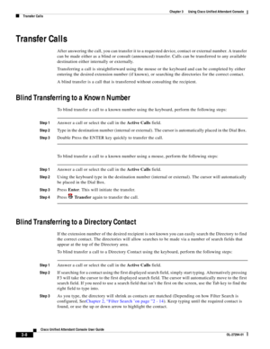 Page 58 
3-8
Cisco Unified Attendant Console User Guide
OL-27294-01
Chapter 3      Using Cisco Unified Attendant Console
Transfer Calls
Transfer Calls
After answering the call, you can transfer it to a requested device, contact or external number. A transfer 
can be made either as a blind or consult (announced) transfer. Calls can be transferred to any available 
destination either internally or externally.
Transferring a call is straightforward using the mouse or the keyboard and can be completed by either...