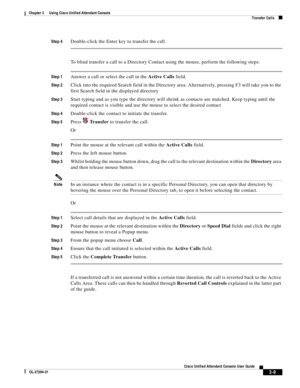 Page 59 
3-9
Cisco Unified Attendant Console User Guide
OL-27294-01
Chapter 3      Using Cisco Unified Attendant Console
Transfer Calls
Step 4Double-click the Enter key to transfer the call.
To blind transfer a call to a Directory Contact using the mouse, perform the following steps:
Step 1Answer a call or select the call in the Active Calls field.
Step 2Click into the required Search field in the Directory area. Alternatively, pressing F3 will take you to the 
first Search field in the displayed directory
Step...