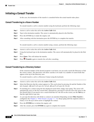 Page 60 
3-10
Cisco Unified Attendant Console User Guide
OL-27294-01
Chapter 3      Using Cisco Unified Attendant Console
Transfer Calls
Initiating a Consult Transfer
In this case, the destination of the transfer is consulted before the actual transfer takes place.
Consult Transferring to a Known Number
To consult transfer a call to a known number using the keyboard, perform the following steps:
Step 1Answer a call or select the call in the Active Calls field.
Step 2Type in the destination number. The cursor is...