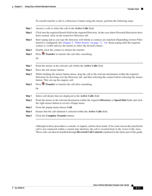 Page 61 
3-11
Cisco Unified Attendant Console User Guide
OL-27294-01
Chapter 3      Using Cisco Unified Attendant Console
Transfer Calls
To consult transfer a call to a Directory Contact using the mouse, perform the following steps:
Step 1Answer a call or select the call in the Active Calls field.
Step 2Click into the required Search field in the required Directory. In the case where Personal Directories have 
been created, click on the respective Directory tab.
Step 3Start typing and as you type the directory...