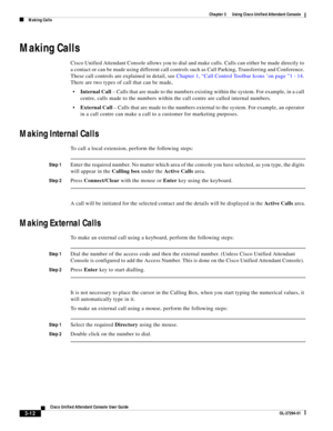 Page 62 
3-12
Cisco Unified Attendant Console User Guide
OL-27294-01
Chapter 3      Using Cisco Unified Attendant Console
Making Calls
Making Calls
Cisco Unified Attendant Console allows you to dial and make calls. Calls can either be made directly to 
a contact or can be made using different call controls such as Call Parking, Transferring and Conference. 
These call controls are explained in detail, see Chapter 1, “Call Control Toolbar Icons ’on page ”1 - 14. 
There are two types of call that can be made,...