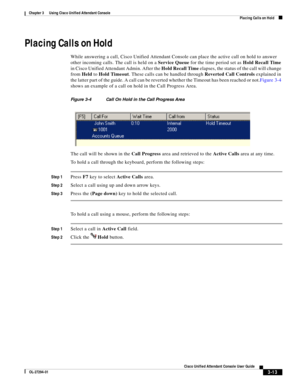 Page 63 
3-13
Cisco Unified Attendant Console User Guide
OL-27294-01
Chapter 3      Using Cisco Unified Attendant Console
Placing Calls on Hold
Placing Calls on Hold
While answering a call, Cisco Unified Attendant Console can place the active call on hold to answer 
other incoming calls. The call is held on a Service Queue for the time period set as Hold Recall Time 
in Cisco Unified Attendant Admin. After the Hold Recall Time elapses, the status of the call will change 
from Held to Hold Timeout. These calls...