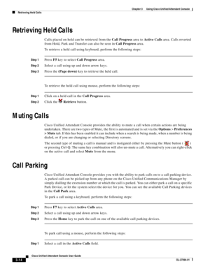 Page 64 
3-14
Cisco Unified Attendant Console User Guide
OL-27294-01
Chapter 3      Using Cisco Unified Attendant Console
Retrieving Held Calls
Retrieving Held Calls
Calls placed on hold can be retrieved from the Call Progress area to Active Calls area. Calls reverted 
from Hold, Park and Transfer can also be seen in Call Progress area. 
To retrieve a held call using keyboard, perform the following steps:
Step 1Press F5 key to select Call Progress area.
Step 2Select a call using up and down arrow keys.
Step...