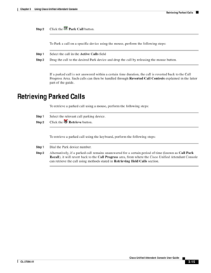 Page 65 
3-15
Cisco Unified Attendant Console User Guide
OL-27294-01
Chapter 3      Using Cisco Unified Attendant Console
Retrieving Parked Calls
Step 2Click the   Park Call button.
To Park a call on a specific device using the mouse, perform the following steps:
Step 1Select the call in the Active Calls field
Step 2Drag the call to the desired Park device and drop the call by releasing the mouse button.
If a parked call is not answered within a certain time duration, the call is reverted back to the Call...