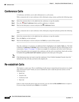 Page 66 
3-16
Cisco Unified Attendant Console User Guide
OL-27294-01
Chapter 3      Using Cisco Unified Attendant Console
Conference Calls
Conference Calls
A Conference call allows you to add a third person to a call session.
With a connected call, to start conference with a third party using a mouse, perform the following steps:
Step 1Select the extension that is to be added into the conference or type the number.
Step 2Press the Start Conference button and the conference is initiated.
Step 3Wait for the third...