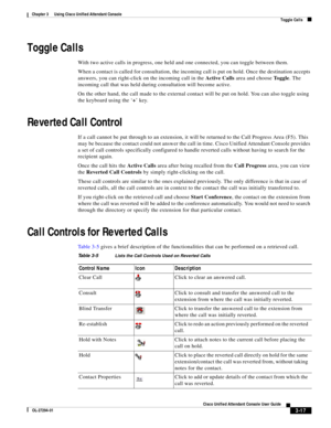 Page 67 
3-17
Cisco Unified Attendant Console User Guide
OL-27294-01
Chapter 3      Using Cisco Unified Attendant Console
Toggle Calls
Toggle Calls
With two active calls in progress, one held and one connected, you can toggle between them.
When a contact is called for consultation, the incoming call is put on hold. Once the destination accepts 
answers, you can right-click on the incoming call in the Active Calls area and choose To g g l e. The 
incoming call that was held during consultation will become...