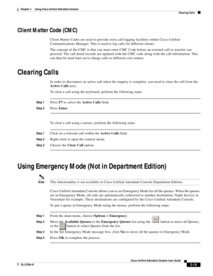 Page 69 
3-19
Cisco Unified Attendant Console User Guide
OL-27294-01
Chapter 3      Using Cisco Unified Attendant Console
Clearing Calls
Client Matter Code (CMC)
Client Matter Codes are used to provide extra call logging facilities within Cisco Unified 
Communications Manager. This is used to log calls for different clients.
The concept of the CMC is that you must enter CMC Code before an external call or transfer can 
proceed. The call detail records are updated with the CMC code along with the call...