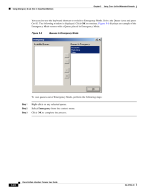 Page 70 
3-20
Cisco Unified Attendant Console User Guide
OL-27294-01
Chapter 3      Using Cisco Unified Attendant Console
Using Emergency Mode (Not in Department Edition)
You can also use the keyboard shortcut to switch to Emergency Mode. Select the Queue Area and press 
Ctrl-E. The following window is displayed. Click OK to continue. Figure 3-6 displays an example of the 
Emergency Mode screen with a Queue placed in Emergency Mode.
Figure 3-6 Queues in Emergency Mode
To take queues out of Emergency Mode,...