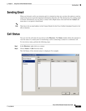 Page 71 
3-21
Cisco Unified Attendant Console User Guide
OL-27294-01
Chapter 3      Using Cisco Unified Attendant Console
Sending Email
Sending Email
When you forward a call to an extension and it is returned on time out, you have the option to send an 
email to the person to provide important information about the call. The shortcut key for sending email 
is Ctrl-M. Alternatively you can select a contact with a Right mouse click and from the Contact sub 
menu there is an option to Send Email.
NoteThere has to...