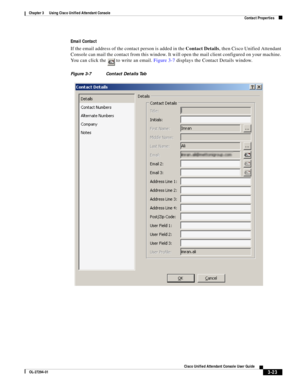 Page 73 
3-23
Cisco Unified Attendant Console User Guide
OL-27294-01
Chapter 3      Using Cisco Unified Attendant Console
Contact Properties
Email Contact
If the email address of the contact person is added in the Contact Details, then Cisco Unified Attendant 
Console can mail the contact from this window. It will open the mail client configured on your machine. 
You can click the   to write an email. Figure 3-7 displays the Contact Details window.
Figure 3-7 Contact Details Tab  