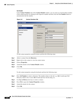 Page 74 
3-24
Cisco Unified Attendant Console User Guide
OL-27294-01
Chapter 3      Using Cisco Unified Attendant Console
Contact Properties
Use Number
In the Contact Numbers tab of the Contact Details window, you can select an external phone number 
of the contact person, by clicking in the respective number and then click the Use Number button to 
automatically dial the number.
Figure 3-8 Contact Numbers Tab 
To edit contact properties using the mouse, perform the following steps:
Step 1,Select a contact from...